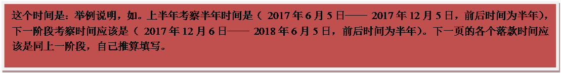 文本框: 这个时间是：举例说明，如。上半年考察半年时间是（ 2017年6月5日── 2017年12月5日，前后时间为半年），下一阶段考察时间应该是（ 2017年12月6日── 2018年6月5日，前后时间为半年）。下一页的各个落款时间应该是同上一阶段，自己推算填写。
